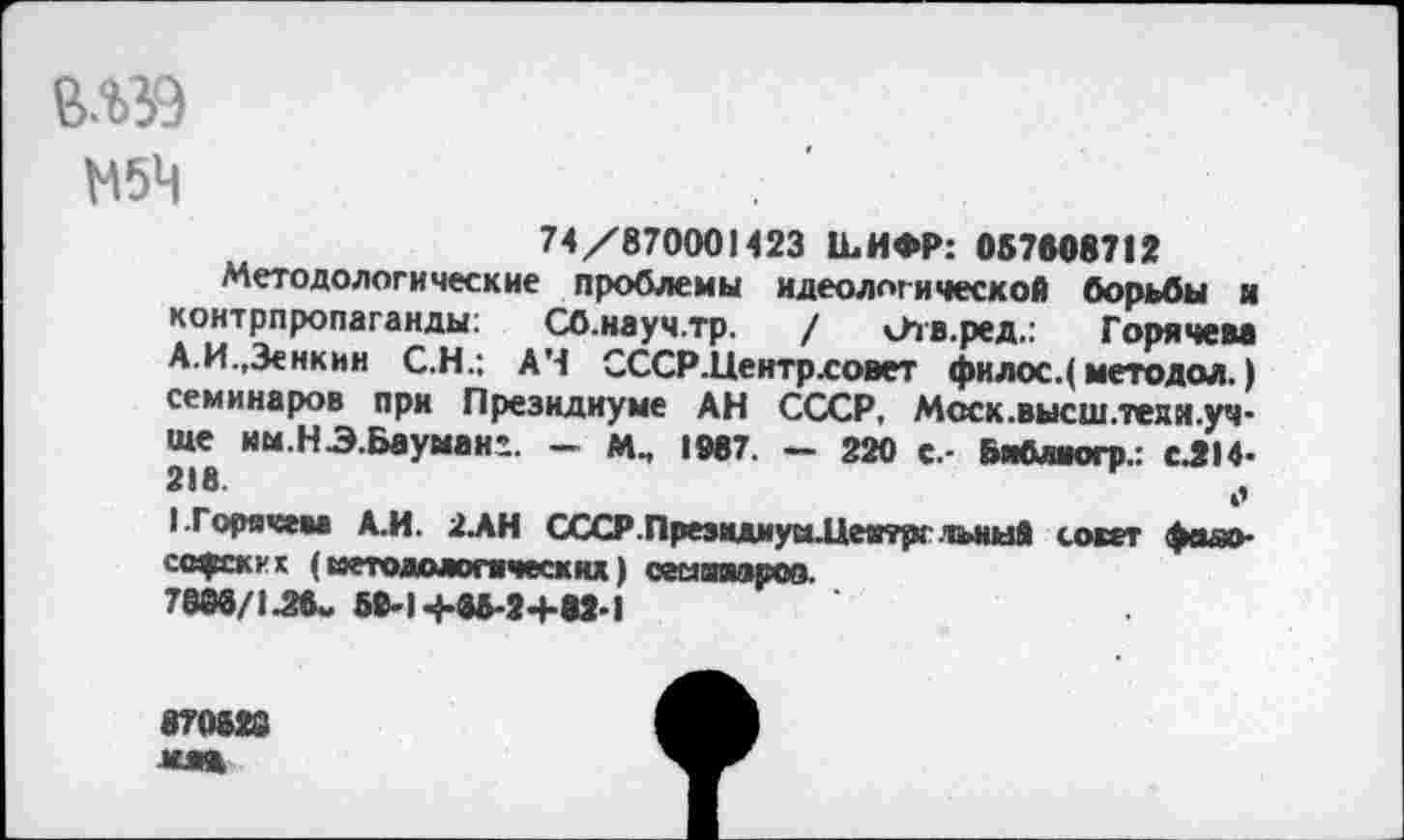 ﻿М5Ц
74/870001423 к. И ФР: 057808712
Методологические проблемы идеологической борьбы и контрпропаганды; Сб.науч.тр. / сЪв.ред.: Горячем А.И.,Зенкин С.Н.; A4 СССР.Центрховет фи лос.( методой. ) семинаров при Президиуме АН СССР, Мсск.высш.теям.уч-ще им.НЭ.Бауман’. - М., 1907. - 220 с.- Бяблиогр.: сЛ14-218.	,,
(.Горячем А.И. 2АН СССР.Преэмдиум.Цеитрг лышй совет фояо-ссфских ( методологически» ) семгаароо.
7880/1^8- 59-l-ÿ-85-2+82-1
870828 мл*